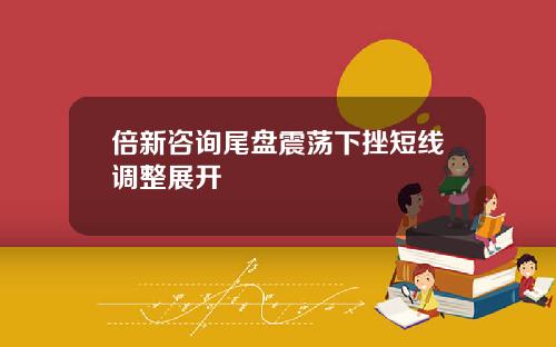 倍新咨询尾盘震荡下挫短线调整展开