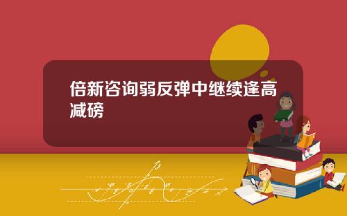 倍新咨询弱反弹中继续逢高减磅