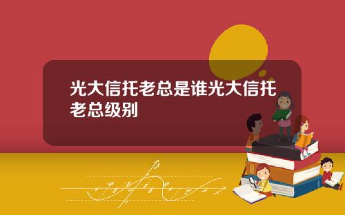 光大信托老总是谁光大信托老总级别