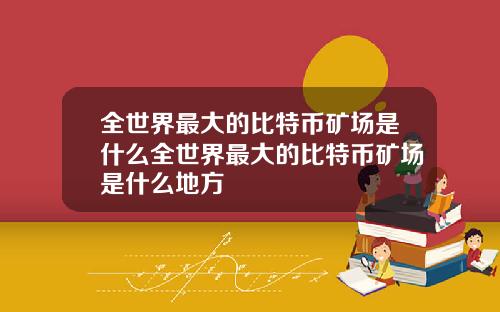 全世界最大的比特币矿场是什么全世界最大的比特币矿场是什么地方
