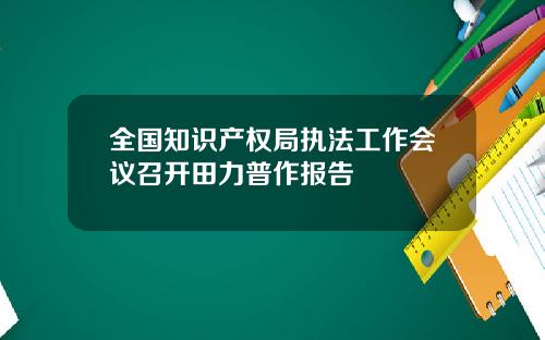 全国知识产权局执法工作会议召开田力普作报告