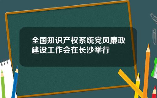 全国知识产权系统党风廉政建设工作会在长沙举行