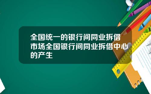 全国统一的银行间同业拆借市场全国银行间同业拆借中心的产生