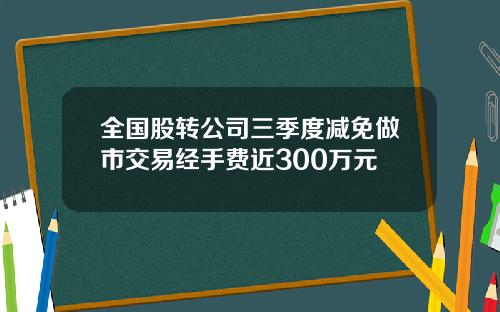 全国股转公司三季度减免做市交易经手费近300万元