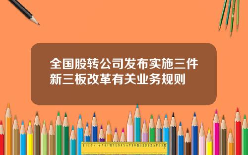 全国股转公司发布实施三件新三板改革有关业务规则