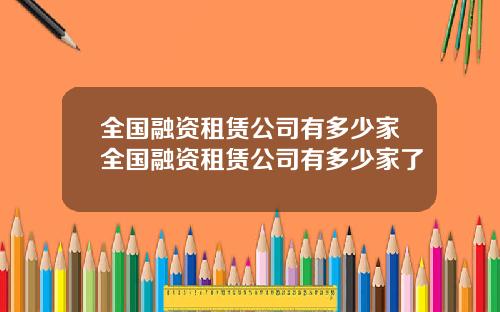 全国融资租赁公司有多少家全国融资租赁公司有多少家了