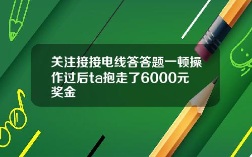 关注接接电线答答题一顿操作过后ta抱走了6000元奖金