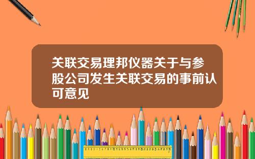 关联交易理邦仪器关于与参股公司发生关联交易的事前认可意见