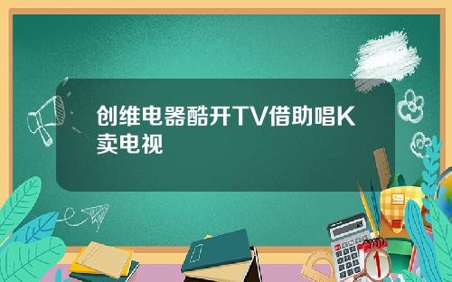 创维电器酷开TV借助唱K卖电视