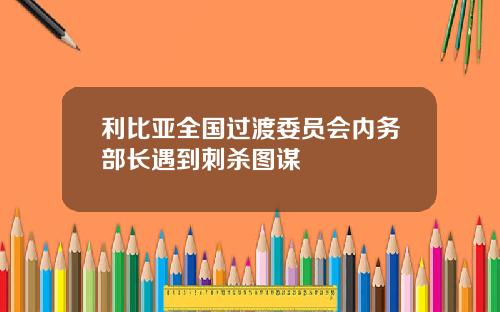 利比亚全国过渡委员会内务部长遇到刺杀图谋
