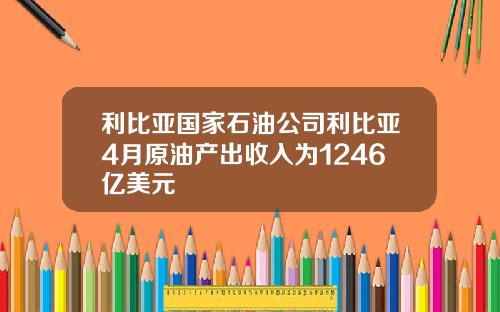 利比亚国家石油公司利比亚4月原油产出收入为1246亿美元