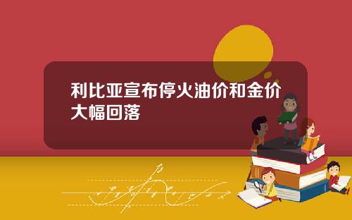 利比亚宣布停火油价和金价大幅回落