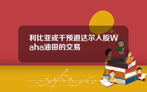 利比亚或干预道达尔入股Waha油田的交易