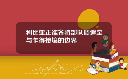 利比亚正准备将部队调遣至与乍得接壤的边界