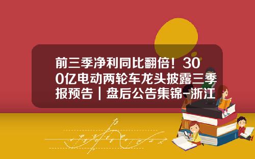 前三季净利同比翻倍！300亿电动两轮车龙头披露三季报预告｜盘后公告集锦-浙江瑞海医药有限公司