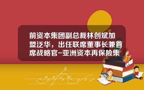 前资本集团副总裁林创斌加盟泛华，出任联席董事长兼首席战略官-亚洲资本再保险集团私人有限公司