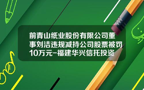 前青山纸业股份有限公司董事刘洁违规减持公司股票被罚10万元-福建华兴信托投资公司