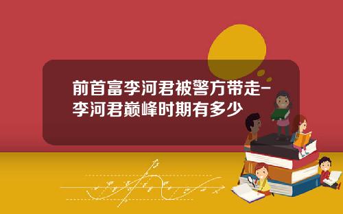 前首富李河君被警方带走-李河君巅峰时期有多少