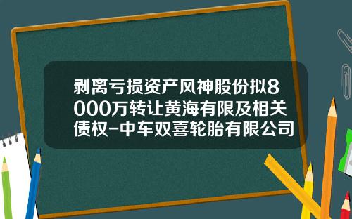 剥离亏损资产风神股份拟8000万转让黄海有限及相关债权-中车双喜轮胎有限公司公司新闻