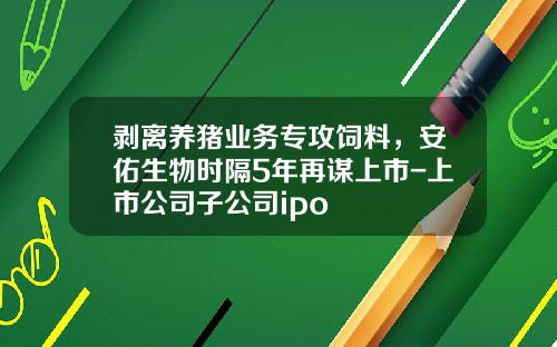 剥离养猪业务专攻饲料，安佑生物时隔5年再谋上市-上市公司子公司ipo