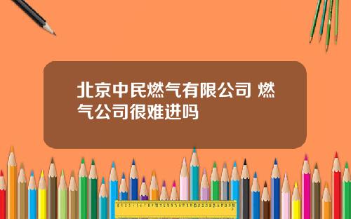 北京中民燃气有限公司 燃气公司很难进吗