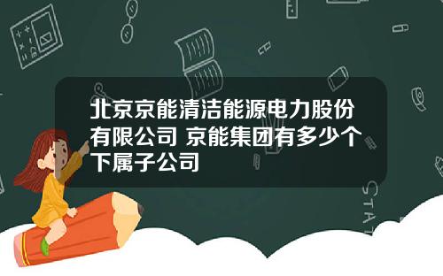 北京京能清洁能源电力股份有限公司 京能集团有多少个下属子公司