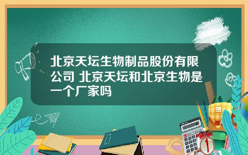北京天坛生物制品股份有限公司 北京天坛和北京生物是一个厂家吗