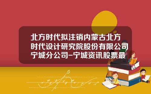 北方时代拟注销内蒙古北方时代设计研究院股份有限公司宁城分公司-宁城资讯股票最新消息新闻