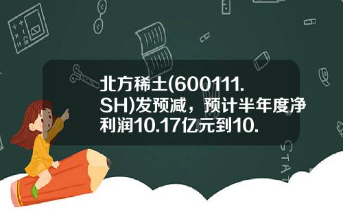 北方稀土(600111.SH)发预减，预计半年度净利润10.17亿元到10.77亿元，同比减少65.56%-67.48%-北方稀土股票资讯