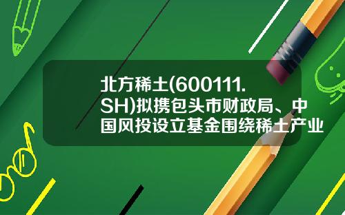 北方稀土(600111.SH)拟携包头市财政局、中国风投设立基金围绕稀土产业链投资布局-有限合伙制风险投资公司