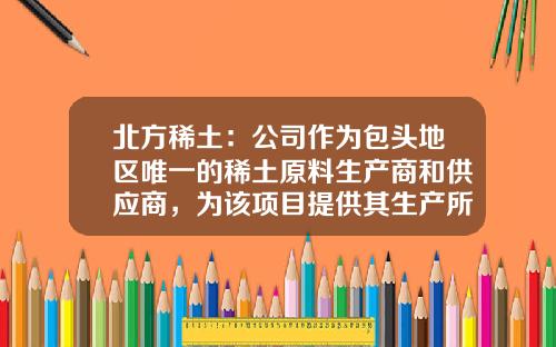 北方稀土：公司作为包头地区唯一的稀土原料生产商和供应商，为该项目提供其生产所需原料-北方稀土公司情况