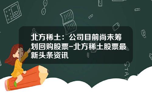 北方稀土：公司目前尚未筹划回购股票-北方稀土股票最新头条资讯