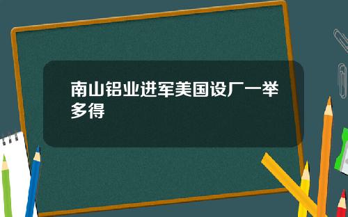 南山铝业进军美国设厂一举多得