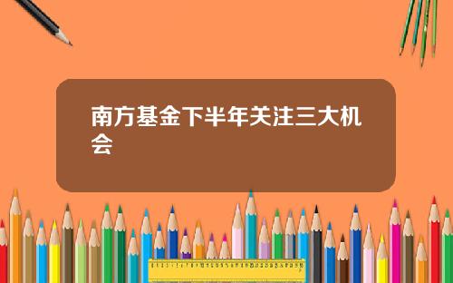 南方基金下半年关注三大机会