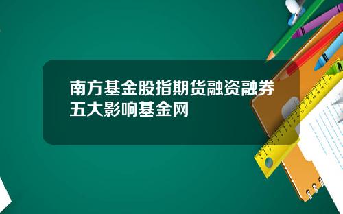南方基金股指期货融资融券五大影响基金网