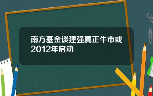 南方基金谈建强真正牛市或2012年启动