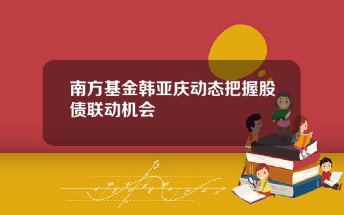 南方基金韩亚庆动态把握股债联动机会