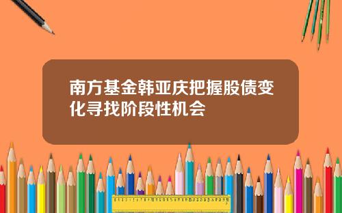 南方基金韩亚庆把握股债变化寻找阶段性机会