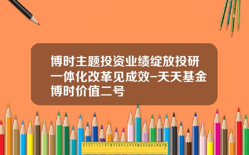 博时主题投资业绩绽放投研一体化改革见成效-天天基金博时价值二号