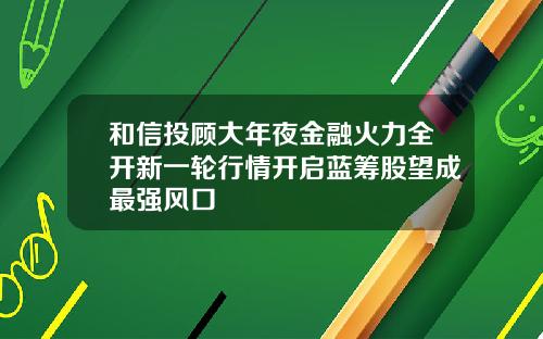 和信投顾大年夜金融火力全开新一轮行情开启蓝筹股望成最强风口