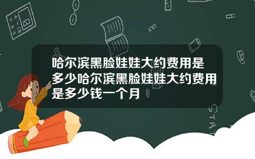 哈尔滨黑脸娃娃大约费用是多少哈尔滨黑脸娃娃大约费用是多少钱一个月