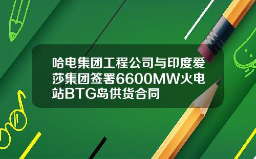 哈电集团工程公司与印度爱莎集团签署6600MW火电站BTG岛供货合同