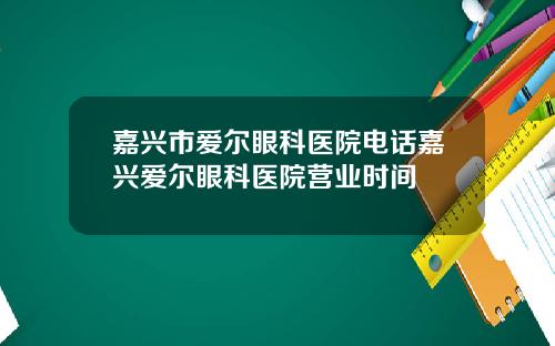 嘉兴市爱尔眼科医院电话嘉兴爱尔眼科医院营业时间