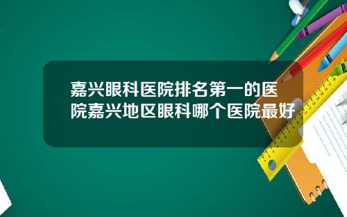 嘉兴眼科医院排名第一的医院嘉兴地区眼科哪个医院最好