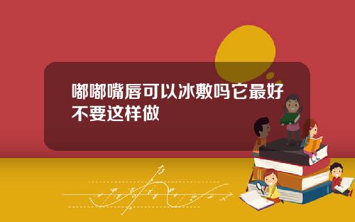 嘟嘟嘴唇可以冰敷吗它最好不要这样做