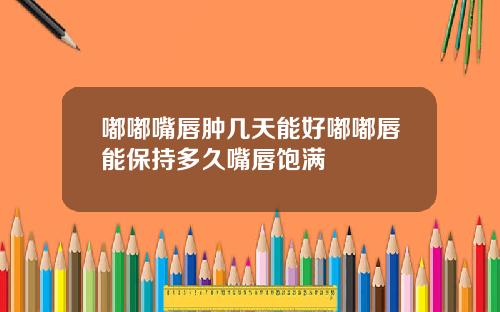 嘟嘟嘴唇肿几天能好嘟嘟唇能保持多久嘴唇饱满