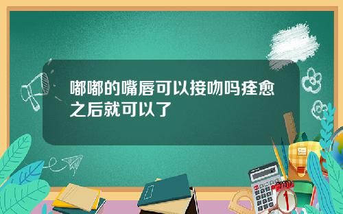 嘟嘟的嘴唇可以接吻吗痊愈之后就可以了