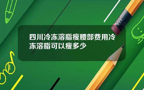 四川冷冻溶脂瘦腰部费用冷冻溶脂可以瘦多少