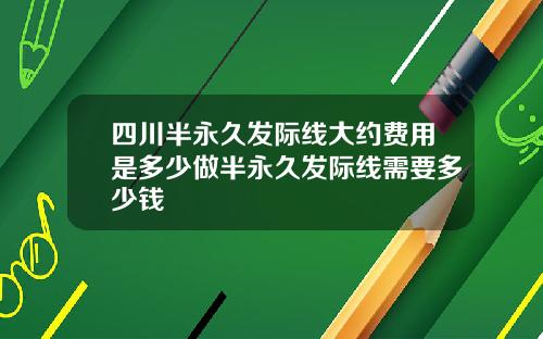 四川半永久发际线大约费用是多少做半永久发际线需要多少钱