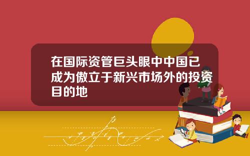在国际资管巨头眼中中国已成为傲立于新兴市场外的投资目的地